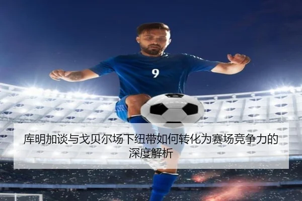 库明加谈与戈贝尔场下纽带如何转化为赛场竞争力的深度解析 | YIANGSPORTS
